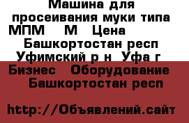 Машина для просеивания муки типа МПМ-800М › Цена ­ 100 000 - Башкортостан респ., Уфимский р-н, Уфа г. Бизнес » Оборудование   . Башкортостан респ.